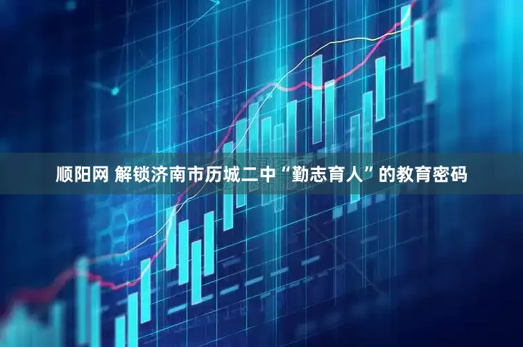 顺阳网 解锁济南市历城二中“勤志育人”的教育密码