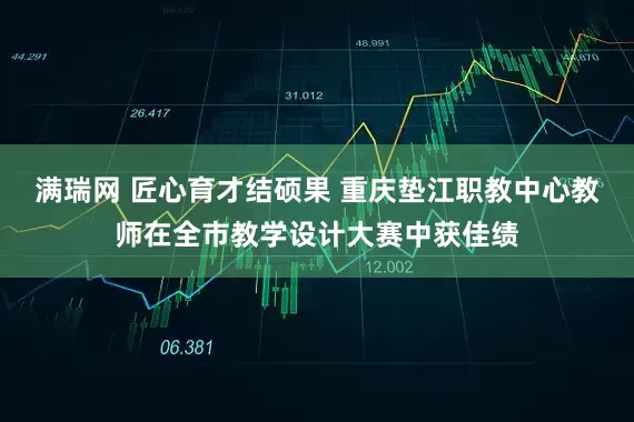 满瑞网 匠心育才结硕果 重庆垫江职教中心教师在全市教学设计大赛中获佳绩