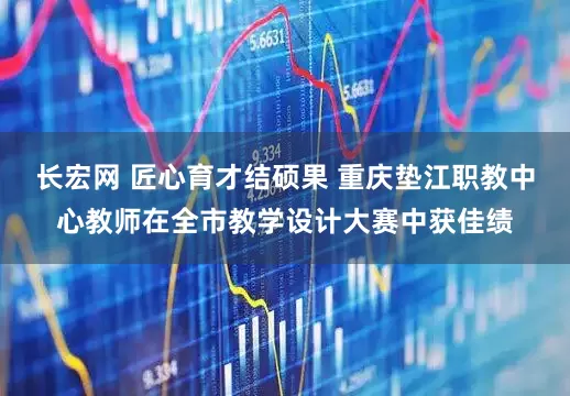 长宏网 匠心育才结硕果 重庆垫江职教中心教师在全市教学设计大赛中获佳绩