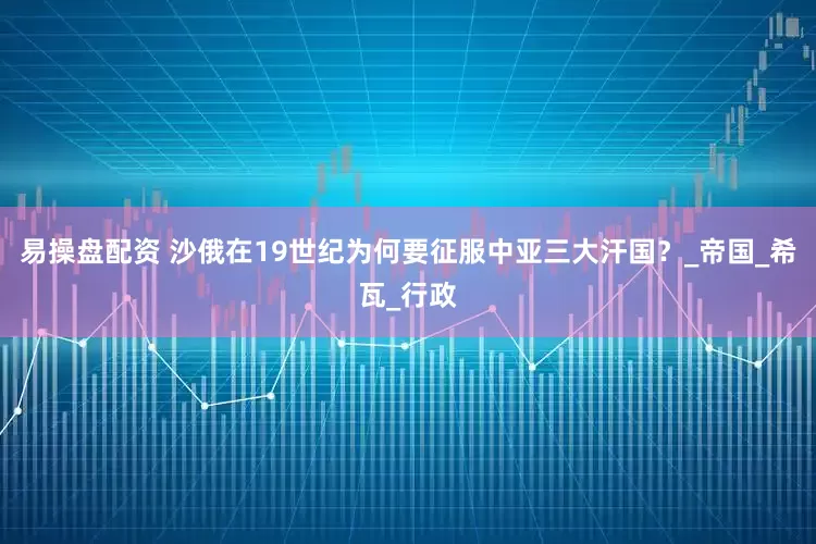 易操盘配资 沙俄在19世纪为何要征服中亚三大汗国？_帝国_希瓦_行政