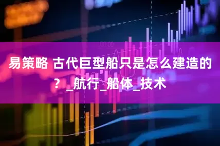 易策略 古代巨型船只是怎么建造的？_航行_船体_技术