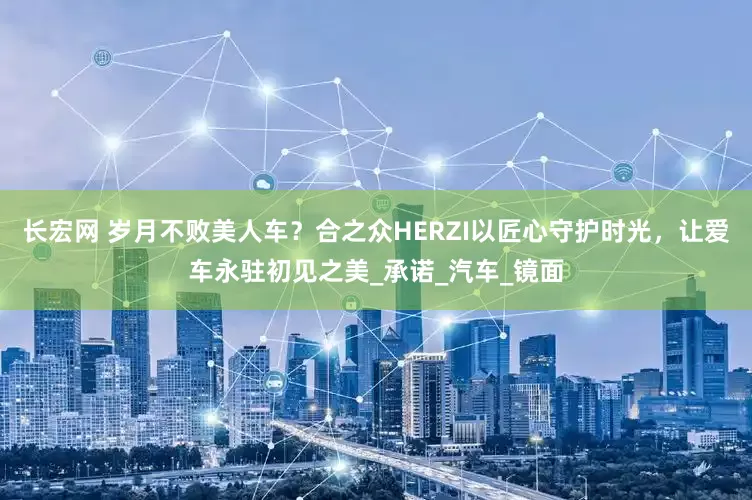 长宏网 岁月不败美人车？合之众HERZI以匠心守护时光，让爱车永驻初见之美_承诺_汽车_镜面