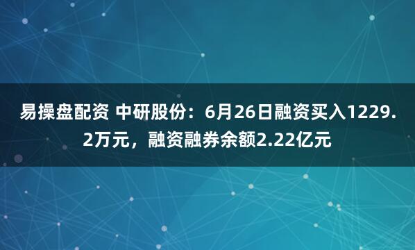 易操盘配资 中研股份：6月26日融资买入1229.2万元，融资融券余额2.22亿元