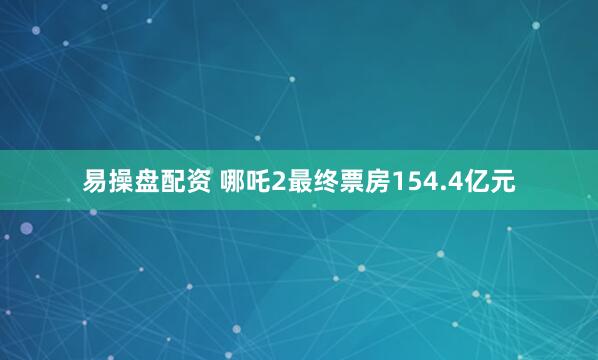 易操盘配资 哪吒2最终票房154.4亿元