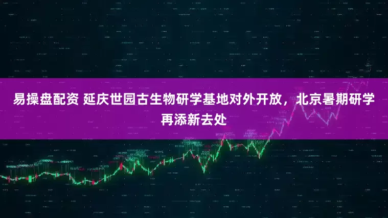易操盘配资 延庆世园古生物研学基地对外开放，北京暑期研学再添新去处