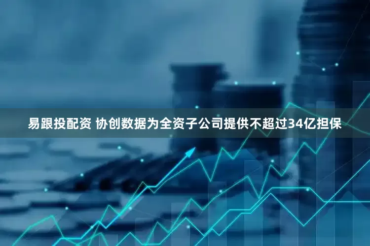 易跟投配资 协创数据为全资子公司提供不超过34亿担保