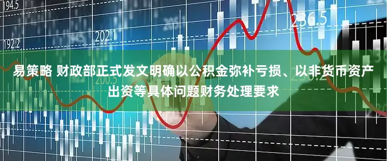 易策略 财政部正式发文明确以公积金弥补亏损、以非货币资产出资等具体问题财务处理要求