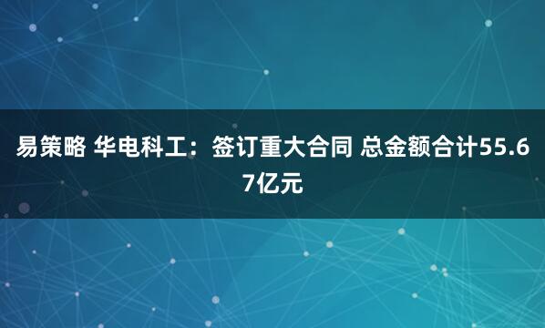 易策略 华电科工：签订重大合同 总金额合计55.67亿元