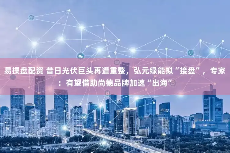 易操盘配资 昔日光伏巨头再遭重整，弘元绿能拟“接盘”，专家：有望借助尚德品牌加速“出海”