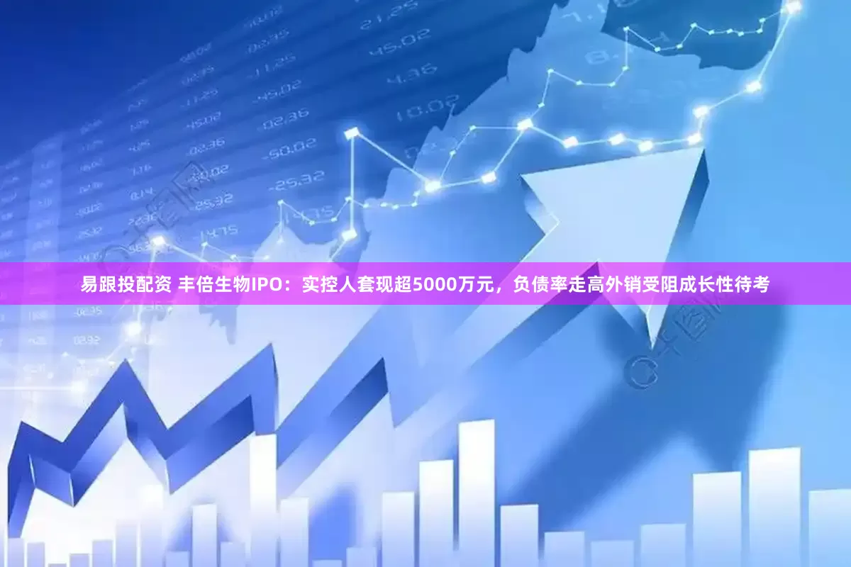 易跟投配资 丰倍生物IPO：实控人套现超5000万元，负债率走高外销受阻成长性待考