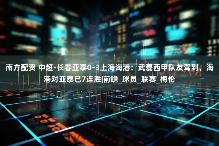 南方配资 中超-长春亚泰0-3上海海港：武磊西甲队友驾到，海港对亚泰已7连胜|前瞻_球员_联赛_梅伦