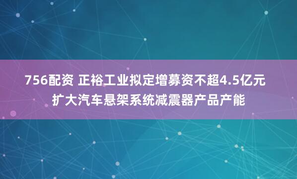 756配资 正裕工业拟定增募资不超4.5亿元  扩大汽车悬架系统减震器产品产能