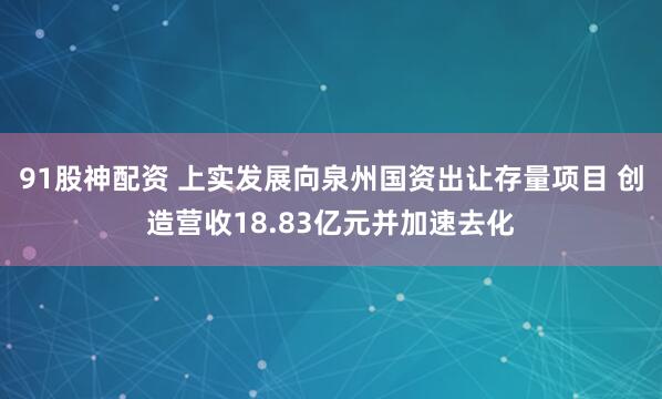 91股神配资 上实发展向泉州国资出让存量项目 创造营收18.83亿元并加速去化