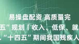 易操盘配资 高质量完成“十四五”规划丨收入、低保、就业……“十四五”期间我国残疾人保障水平和发展能力进一步提升