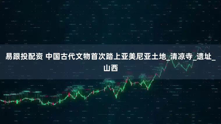 易跟投配资 中国古代文物首次踏上亚美尼亚土地_清凉寺_遗址_山西