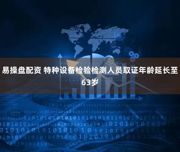 易操盘配资 特种设备检验检测人员取证年龄延长至63岁