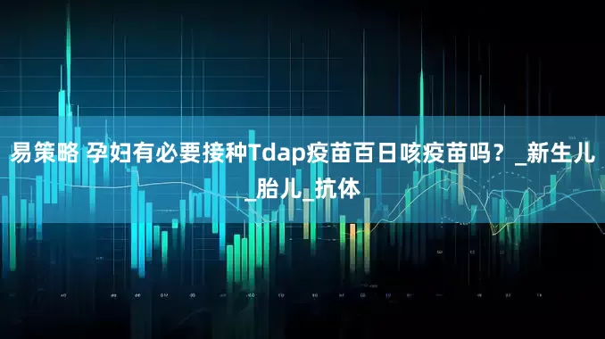 易策略 孕妇有必要接种Tdap疫苗百日咳疫苗吗？_新生儿_胎儿_抗体