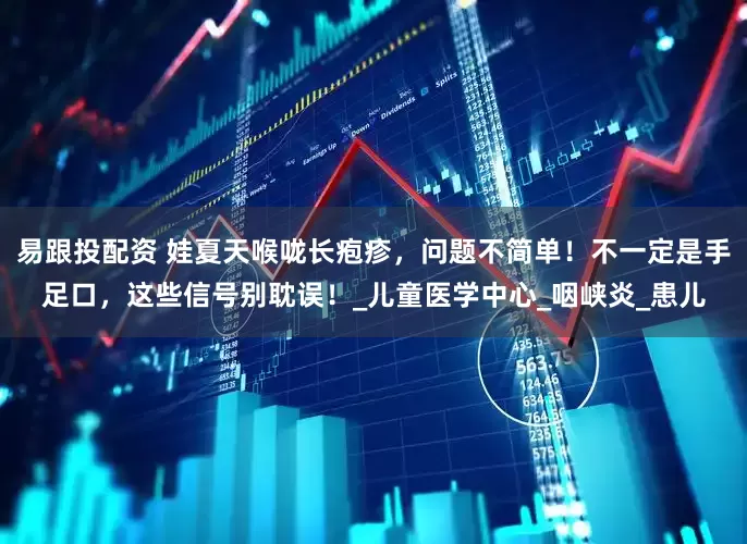 易跟投配资 娃夏天喉咙长疱疹，问题不简单！不一定是手足口，这些信号别耽误！_儿童医学中心_咽峡炎_患儿
