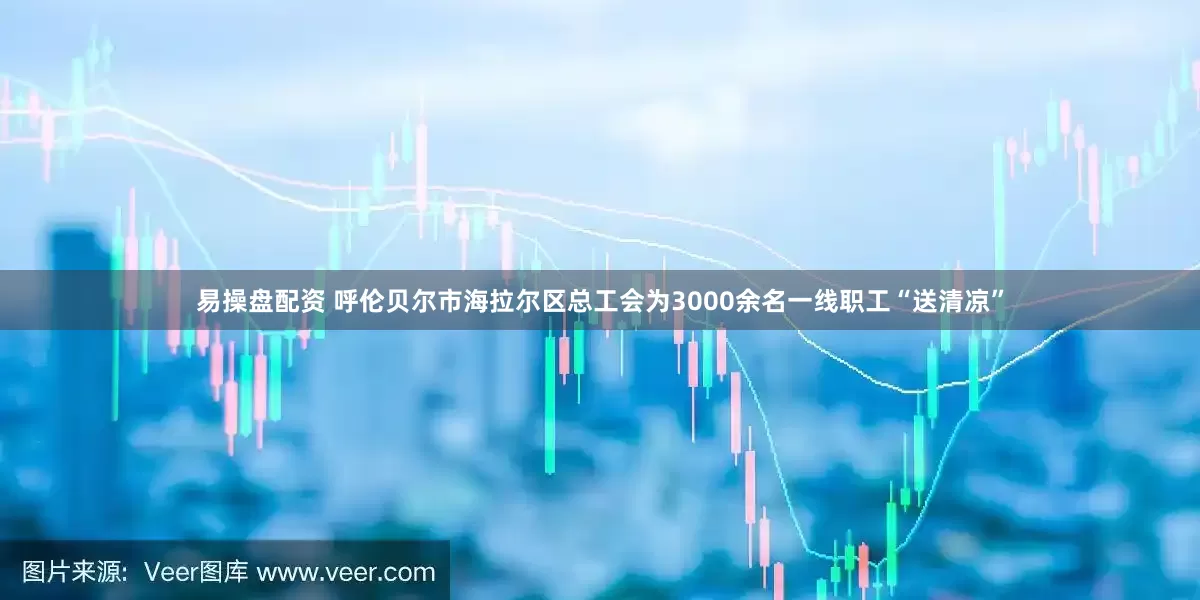 易操盘配资 呼伦贝尔市海拉尔区总工会为3000余名一线职工“送清凉”